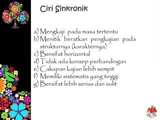 a) Mengkaji pada masa tertentu
b)Menitik beratkan pengkajian pada
strukturnya (karakternya)
c) Bersifat horizontal
d)Tidak ada konsep perbandingan
e) Cakupan kajian lebih sempit
f) Memiliki sistematis yang tinggi
g) Bersifat lebih serius dan sulit
Ciri Sinkronik
 