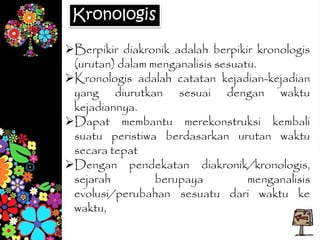 Kronologis
Berpikir diakronik adalah berpikir kronologis
(urutan) dalam menganalisis sesuatu.
Kronologis adalah catatan kejadian-kejadian
yang diurutkan sesuai dengan waktu
kejadiannya.
Dapat membantu merekonstruksi kembali
suatu peristiwa berdasarkan urutan waktu
secara tepat
Dengan pendekatan diakronik/kronologis,
sejarah berupaya menganalisis
evolusi/perubahan sesuatu dari waktu ke
waktu,
 