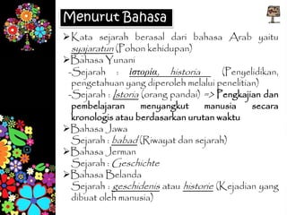 Kata sejarah berasal dari bahasa Arab yaitu
syajaratun (Pohon kehidupan)
Bahasa Yunani
-Sejarah : ἱστορία, historia (Penyelidikan,
pengetahuan yang diperoleh melalui penelitian)
-Sejarah : Istoria (orang pandai) => Pengkajian dan
pembelajaran menyangkut manusia secara
kronologis atau berdasarkan urutan waktu
Bahasa Jawa
Sejarah : babad (Riwayat dan sejarah)
Bahasa Jerman
Sejarah : Geschichte
Bahasa Belanda
Sejarah : geschidenis atau historie (Kejadian yang
dibuat oleh manusia)
Menurut Bahasa
 