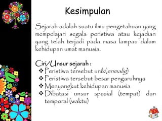Sejarah adalah suatu ilmu pengetahuan yang
mempelajari segala peristiwa atau kejadian
yang telah terjadi pada masa lampau dalam
kehidupan umat manusia.
Kesimpulan
Ciri/Unsur sejarah :
Peristiwa tersebut unik(enmalig)
Peristiwa tersebut besar pengaruhnya
Menyangkut kehidupan manusia
Dibatasi unsur spasial (tempat) dan
temporal (waktu)
 