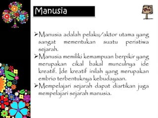 Manusia
Manusia adalah pelaku/aktor utama yang
sangat mementukan suatu peristiwa
sejarah.
Manusia memiliki kemampuan berpikir yang
merupakan cikal bakal munculnya ide
kreatif. Ide kreatif inilah yang merupakan
embrio terbentuknya kebudayaan.
Mempelajari sejarah dapat diartikan juga
mempelajari sejarah manusia.
 