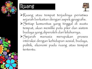 Ruang
Ruang atau tempat terjadinya peristiwa
sejarah berkaitan dengan aspek geografis.
Setiap komunitas yang tinggal di suatu
tempat, akan memiliki pola pikir dan sistem
budaya yang diperoleh dari leluhurnya.
Sejarah manusia merupakan proses
interaksi dengan kehidupan sosial, budaya,
politik, ekonomi pada ruang atau tempat
tertentu.
 