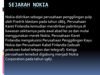 SEJARAH NOKIA 
Nokia didirikan sebagai perusahaan penggilingan pulp 
oleh Fredrik Idestam pada tahun 1865. Perusahaan 
Karet Finlandia kemudian mendirikan pabriknya di 
kawasan sekitarnya pada awal abad ke-20 dan mulai 
menggunakan merek Nokia. Perusahaan Karet 
Finlandia mengakuisisi Perusahaan Penggilingan Kayu 
Nokia dan Perusahaan Kabel Finlandia (sebuah 
produsen kabel telepon dan telegraf). Ketiga 
perusahaan tersebut digabung menjadi Nokia 
Corporation pada tahun 1967. 
 