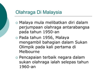 Olahraga Di Malaysia
 Malaya mula melibatkan diri dalam
perjumpaan olahraga antarabangsa
pada tahun 1950-an
 Pada tahun 1956, Malaya
mengambil bahagian dalam Sukan
Olimpik pada kali pertama di
Melbourne
 Pencapaian terbaik negara dalam
sukan olahraga ialah selepas tahun
1960-an
 