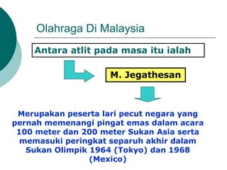 Olahraga Di Malaysia
Antara atlit pada masa itu ialah
M. Jegathesan
Merupakan peserta lari pecut negara yang
pernah memenangi pingat emas dalam acara
100 meter dan 200 meter Sukan Asia serta
memasuki peringkat separuh akhir dalam
Sukan Olimpik 1964 (Tokyo) dan 1968
(Mexico)
 