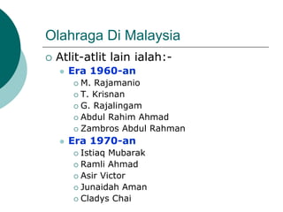 Olahraga Di Malaysia
 Atlit-atlit lain ialah:-
 Era 1960-an
 M. Rajamanio
 T. Krisnan
 G. Rajalingam
 Abdul Rahim Ahmad
 Zambros Abdul Rahman
 Era 1970-an
 Istiaq Mubarak
 Ramli Ahmad
 Asir Victor
 Junaidah Aman
 Cladys Chai
 