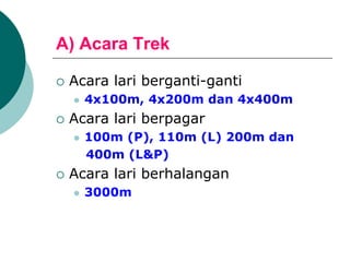 A) Acara Trek
 Acara lari berganti-ganti
 4x100m, 4x200m dan 4x400m
 Acara lari berpagar
 100m (P), 110m (L) 200m dan
400m (L&P)
 Acara lari berhalangan
 3000m
 