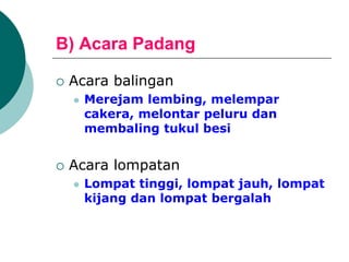 B) Acara Padang
 Acara balingan
 Merejam lembing, melempar
cakera, melontar peluru dan
membaling tukul besi
 Acara lompatan
 Lompat tinggi, lompat jauh, lompat
kijang dan lompat bergalah
 