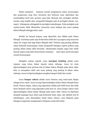 Dalam menjamin kejayaan sesuatu penganjuran sukan, perancangan
dan pengurusan yang licin, bersistem dan berkesan amat diperlukan dan
membuahkan hasil iaitu prestasi yang baik. Bermula dari peringkat sekolah,
mereka yang terpilih akan mengambil bahagian pula di peringkat daerah, zon,
negeri, kebangsaan sehinggalah ke peringkat antarabangsa. Pada peringkat awal
wanita-wanita tidak dibenarkan menyertai acara balapan dan acara padang
Sukan Olimpik sehingga tahun 1928.
Setelah itu banyak kejayan yang diperolehi atau dilihat pada Sukan
Olimpik. Contohnya pada 1992 di Barcelona lebih dari 135 negara yang menyertai
sukan ini. Cogan kata bagi Sukan Olimpik ialah “Perkara yang penting didalam
sukan bukanlah kemenangan, tetapi mengambil bahagian seperti perkara yang
penting dalam hidup ialah berusaha”. Berdasarkan kepada cogan kata inilah
banyak negara yang telah menyertainya walaupun amat sukar untuk mencapai
sesuatu kemenangan.
Mengikut catatan sejarah, acara merejam lembing adalah acara
rejaman yang tertua dalam sejarah sukan olahraga. Acara ini mula
dipertandingkan buat pertama kali di dalam Sukan Olimpik pada tahun 1896.
Kini, ia merupakan salah satu acara padang yang penting di dalam sukan
olahraga. Acara ini dipertandingkan mengikut kategori lelaki dan wanita.
Acara lempar cakera adalah acara lontaran yang mula-mula dicipta
sebagai acara sukan. Acara ini juga dipertandingkan dalam Sukan Olimpik Kuno
Greek. Namun begitu, cakera yang digunakan adalah jauh lebih besar dan lebih
berat daripada cakera yang digunakan pada hari ini. Acara lempar cakera mula
dipertandingkan dalam Sukan Olimpik pada tahun 1896. Cakera ini diperbuat
daripada kepingan kayu tebal yang berbentuk bulat, leper, dan dibaluti besi di
sekelilingnya, serta dimasukkan timah hitam seberat 1.923 kilogram pada
bahagian tengah dan menghampiri 2 kilogram untuk atlet lelaki.
 