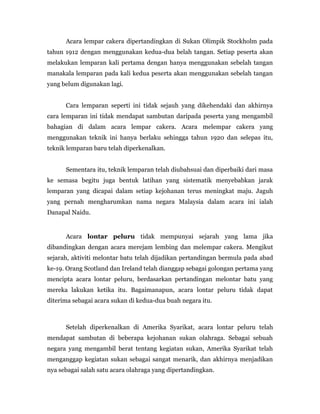 Acara lempar cakera dipertandingkan di Sukan Olimpik Stockholm pada
tahun 1912 dengan menggunakan kedua-dua belah tangan. Setiap peserta akan
melakukan lemparan kali pertama dengan hanya menggunakan sebelah tangan
manakala lemparan pada kali kedua peserta akan menggunakan sebelah tangan
yang belum digunakan lagi.
Cara lemparan seperti ini tidak sejauh yang dikehendaki dan akhirnya
cara lemparan ini tidak mendapat sambutan daripada peserta yang mengambil
bahagian di dalam acara lempar cakera. Acara melempar cakera yang
menggunakan teknik ini hanya berlaku sehingga tahun 1920 dan selepas itu,
teknik lemparan baru telah diperkenalkan.
Sementara itu, teknik lemparan telah diubahsuai dan diperbaiki dari masa
ke semasa begitu juga bentuk latihan yang sistematik menyebabkan jarak
lemparan yang dicapai dalam setiap kejohanan terus meningkat maju. Jaguh
yang pernah mengharumkan nama negara Malaysia dalam acara ini ialah
Danapal Naidu.
Acara lontar peluru tidak mempunyai sejarah yang lama jika
dibandingkan dengan acara merejam lembing dan melempar cakera. Mengikut
sejarah, aktiviti melontar batu telah dijadikan pertandingan bermula pada abad
ke-19. Orang Scotland dan Ireland telah dianggap sebagai golongan pertama yang
mencipta acara lontar peluru, berdasarkan pertandingan melontar batu yang
mereka lakukan ketika itu. Bagaimanapun, acara lontar peluru tidak dapat
diterima sebagai acara sukan di kedua-dua buah negara itu.
Setelah diperkenalkan di Amerika Syarikat, acara lontar peluru telah
mendapat sambutan di beberapa kejohanan sukan olahraga. Sebagai sebuah
negara yang mengambil berat tentang kegiatan sukan, Amerika Syarikat telah
menganggap kegiatan sukan sebagai sangat menarik, dan akhirnya menjadikan
nya sebagai salah satu acara olahraga yang dipertandingkan.
 
