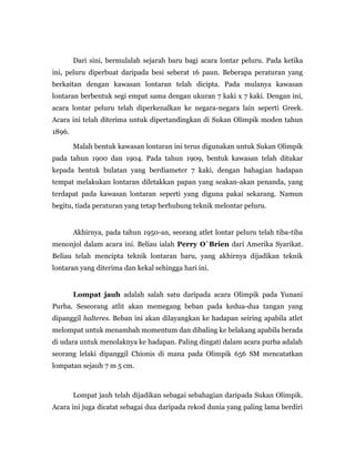 Dari sini, bermulalah sejarah baru bagi acara lontar peluru. Pada ketika
ini, peluru diperbuat daripada besi seberat 16 paun. Beberapa peraturan yang
berkaitan dengan kawasan lontaran telah dicipta. Pada mulanya kawasan
lontaran berbentuk segi empat sama dengan ukuran 7 kaki x 7 kaki. Dengan ini,
acara lontar peluru telah diperkenalkan ke negara-negara lain seperti Greek.
Acara ini telah diterima untuk dipertandingkan di Sukan Olimpik moden tahun
1896.
Malah bentuk kawasan lontaran ini terus digunakan untuk Sukan Olimpik
pada tahun 1900 dan 1904. Pada tahun 1909, bentuk kawasan telah ditukar
kepada bentuk bulatan yang berdiameter 7 kaki, dengan bahagian hadapan
tempat melakukan lontaran diletakkan papan yang seakan-akan penanda, yang
terdapat pada kawasan lontaran seperti yang diguna pakai sekarang. Namun
begitu, tiada peraturan yang tetap berhubung teknik melontar peluru.
Akhirnya, pada tahun 1950-an, seorang atlet lontar peluru telah tiba-tiba
menonjol dalam acara ini. Beliau ialah Perry O`Brien dari Amerika Syarikat.
Beliau telah mencipta teknik lontaran baru, yang akhirnya dijadikan teknik
lontaran yang diterima dan kekal sehingga hari ini.
Lompat jauh adalah salah satu daripada acara Olimpik pada Yunani
Purba. Seseorang atlit akan memegang beban pada kedua-dua tangan yang
dipanggil halteres. Beban ini akan dilayangkan ke hadapan seiring apabila atlet
melompat untuk menambah momentum dan dibaling ke belakang apabila berada
di udara untuk menolaknya ke hadapan. Paling dingati dalam acara purba adalah
seorang lelaki dipanggil Chionis di mana pada Olimpik 656 SM mencatatkan
lompatan sejauh 7 m 5 cm.
Lompat jauh telah dijadikan sebagai sebahagian daripada Sukan Olimpik.
Acara ini juga dicatat sebagai dua daripada rekod dunia yang paling lama berdiri
 