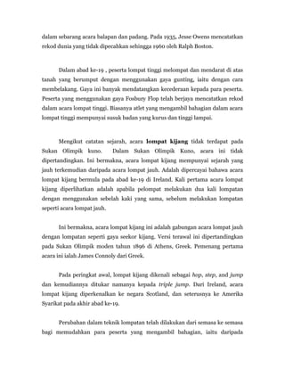 dalam sebarang acara balapan dan padang. Pada 1935, Jesse Owens mencatatkan
rekod dunia yang tidak dipecahkan sehingga 1960 oleh Ralph Boston.
Dalam abad ke-19 , peserta lompat tinggi melompat dan mendarat di atas
tanah yang berumput dengan menggunakan gaya gunting, iaitu dengan cara
membelakang. Gaya ini banyak mendatangkan kecederaan kepada para peserta.
Peserta yang menggunakan gaya Fosbury Flop telah berjaya mencatatkan rekod
dalam acara lompat tinggi. Biasanya atlet yang mengambil bahagian dalam acara
lompat tinggi mempunyai susuk badan yang kurus dan tinggi lampai.
Mengikut catatan sejarah, acara lompat kijang tidak terdapat pada
Sukan Olimpik kuno. Dalam Sukan Olimpik Kuno, acara ini tidak
dipertandingkan. Ini bermakna, acara lompat kijang mempunyai sejarah yang
jauh terkemudian daripada acara lompat jauh. Adalah dipercayai bahawa acara
lompat kijang bermula pada abad ke-19 di Ireland. Kali pertama acara lompat
kijang diperlihatkan adalah apabila pelompat melakukan dua kali lompatan
dengan menggunakan sebelah kaki yang sama, sebelum melakukan lompatan
seperti acara lompat jauh.
Ini bermakna, acara lompat kijang ini adalah gabungan acara lompat jauh
dengan lompatan seperti gaya seekor kijang. Versi terawal ini dipertandingkan
pada Sukan Olimpik moden tahun 1896 di Athens, Greek. Pemenang pertama
acara ini ialah James Connoly dari Greek.
Pada peringkat awal, lompat kijang dikenali sebagai hop, step, and jump
dan kemudiannya ditukar namanya kepada triple jump. Dari Ireland, acara
lompat kijang diperkenalkan ke negara Scotland, dan seterusnya ke Amerika
Syarikat pada akhir abad ke-19.
Perubahan dalam teknik lompatan telah dilakukan dari semasa ke semasa
bagi memudahkan para peserta yang mengambil bahagian, iaitu daripada
 