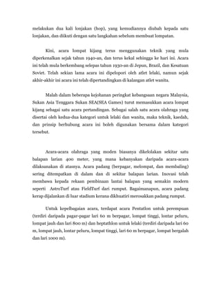 melakukan dua kali lonjakan (hop), yang kemudiannya diubah kepada satu
lonjakan, dan diikuti dengan satu langkahan sebelum membuat lompatan.
Kini, acara lompat kijang terus menggunakan teknik yang mula
diperkenalkan sejak tahun 1940-an, dan terus kekal sehingga ke hari ini. Acara
ini telah mula berkembang selepas tahun 1930-an di Jepun, Brazil, dan Kesatuan
Soviet. Telah sekian lama acara ini dipelopori oleh atlet lelaki, namun sejak
akhir-akhir ini acara ini telah dipertandingkan di kalangan atlet wanita.
Malah dalam beberapa kejohanan peringkat kebangsaan negara Malaysia,
Sukan Asia Tenggara Sukan SEA(SEA Games) turut memasukkan acara lompat
kijang sebagai satu acara pertandingan. Sebagai salah satu acara olahraga yang
disertai oleh kedua-dua kategori untuk lelaki dan wanita, maka teknik, kaedah,
dan prinsip berhubung acara ini boleh digunakan bersama dalam kategori
tersebut.
Acara-acara olahraga yang moden biasanya dikelolakan sekitar satu
balapan larian 400 meter, yang mana kebanyakan daripada acara-acara
dilaksanakan di atasnya. Acara padang (berpagar, melompat, dan membaling)
sering ditempatkan di dalam dan di sekitar balapan larian. Inovasi telah
membawa kepada rekaan pembinaan lantai balapan yang semakin modern
seperti AstroTurf atau FieldTurf dari rumput. Bagaimanapun, acara padang
kerap dijalankan di luar stadium kerana dikhuatiri merosakkan padang rumput.
Untuk kepelbagaian acara, terdapat acara Pentatlon untuk perempuan
(terdiri daripada pagar-pagar lari 60 m berpagar, lompat tinggi, lontar peluru,
lompat jauh dan lari 800 m) dan heptathlon untuk lelaki (terdiri daripada lari 60
m, lompat jauh, lontar peluru, lompat tinggi, lari 60 m berpagar, lompat bergalah
dan lari 1000 m).
 