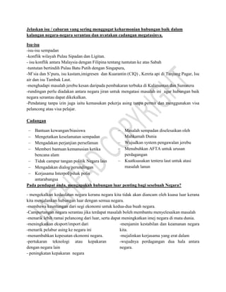 Jelaskan isu / cabaran yang sering menggugat keharmonian hubungan baik dalam
kalangan negara-negara serantau dan nyatakan cadangan megatasinya.
Isu-isu
-isu-isu sempadan
-konflik wilayah Pulau Sipadan dan Ligitan.
- isu konflik antara Malaysia dengan Filipina tentang tuntutan ke atas Sabah
-tuntutan bertindih Pulau Batu Putih dengan Singapura,
-M’sia dan S’pura, isu kastam,imigresen dan Kuarantin (CIQ) , Kereta api di Tanjung Pagar, Isu
air dan isu Tambak Laut.
-menghadapi masalah jerebu kesan daripada pembakaran terbuka di Kalimantan dan Sumatera
-rundingan perlu diadakan antara negara jiran untuk mengatasi masalah ini agar hubungan baik
negara serantau dapat dikekalkan.
-Pendatang tanpa izin juga iaitu kemasukan pekerja asing tanpa permit dan menggunakan visa
pelancong atau visa pelajar.
Cadangan
Bantuan kewangan/biasiswa
Mengetatkan keselamatan sempadan
Mengadakan perjanjian persefaman
Memberi bantuan kemanusian ketika
bencana alam
Tidak campur tangan politik Negara lain
Mengadakan dialog/perundingan
Kerjasama Interpol/pihak polis
antarabangsa
Masalah sempadan diselesaikan oleh
Mahkamah Dunia
Wujudkan system pengawalan jerebu
Menubuhkan AFTA untuk urusan
perdagangan
Kuatkuasakan tentera laut untuk atasi
masalah lanun
Pada pendapat anda, mengapakah hubungan luar penting bagi sesebuah Negara?
- mengekalkan kedaulatan negara kerana negara kita tidak akan diancam oleh kuasa luar kerana
kita menjalankan hubungan luar dengan semua negara.
-membawa keuntungan dari segi ekonomi untuk kedua-dua buah negara.
-Campurtangan negara serantau jika terdapat masalah boleh membantu menyelesaikan masalah
-menarik lebih ramai pelancong dari luar, serta dapat meningkatkan imej negara di mata dunia.
-meningkatkan eksport/import dari
-menarik pelabur asing ke negara ini
-menambahkan kepesatan ekonomi negara.
-pertukaran teknologi atau kepakaran
dengan negara lain
- peningkatan kepakaran negara
-menjamin kestabilan dan keamanan negara
kita.
-mejalinkan kerjasama yang erat dalam
-wujudnya perdagangan dua hala antara
negara.
 