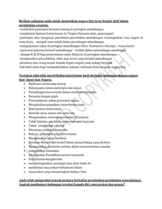 Berikan cadangan anda untuk memastikan negara kita terus bergiat aktif dalam
pertubuhan serantau.
-melahirkan pemimpin bersuara lantang di peringkat antarabangsa.
-menghantar bantuan kemanusiaan ke Negara (bencana alam, peperangan)
-pemimpin atau mengetuai pertubuhan-pertubuhan antarabangsa /meningkatkan imej negara di
mata dunia. -menjadi tuan rumah dalam persidangan antarabangsa.
-menganjurkan sukan di peringkat antarabangsa (SEA, Komanwel, Olympic, Asian Game)
-menyertai pameran bertaraf antarabangsa -terlibat dalam pertandingan antrabangsa
- dengan R & D bagi penjenamaan nama Malaysia di peringkat antarabangsa.
-menghasilkan penyelidikan, buku atau novel yang bertaraf antarabangsa
-perantara atau orang tengah kepada negara-negara yang sedang bergolak
-hab halal dunia bagi memperkenalkan industry makanan halal daripada negara kita.
Nyatakan nilai-nilai murni/iktibar/patriotisme hasil daripada hubungan dengan negara
luar/ dasar luar Negara.
Bijaksana merancang strategi
Bekerjasama antara pemimpin dan rakyat
Perundingan/musyawarah dalam membuat keputusan
Berusaha dengan gigih
Permuafakatan antara pemimpin negara
Mengekalkan perpaduan kaum/bersatu padu
Bekerjasama antara kaum
Bertolak ansur antara satu sama lain
Mengamalkan sistem pemerintahan Demokrasi
Tidak berputus asa dalam usaha mencapai kejayaan
Tabah menghadapi cabaran
Menanam semangat meneroka
Rakyat / pemimpin yang berwawasan
Mengamalkan sikap berdikari
Bersikap Inovatif dan kreatif dalam semua bidang yang diceburi
Mengamalkan pemikiran terbuka dalam menyelesaikan masalah
mengekalkan keamanan
Menjalankan Pentadbiran teratur/sistematik
Sifat hormat-menghormati
mempertingkatkan semangat cinta akan tanah air
melahirkan masyarakat berharmoni dalam
masyarakat yang mementingkan budaya ilmu
Anda telah mengetahui banyak perkara berkaitan pertubuhan-pertubuhan antarabangsa.
Apakah manfaatnya hubungan tersebut kepada diri, masyarakat dan negara?
 