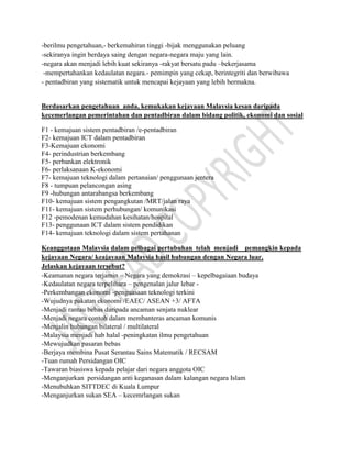 -berilmu pengetahuan,- berkemahiran tinggi -bijak menggunakan peluang
-sekiranya ingin berdaya saing dengan negara-negara maju yang lain.
-negara akan menjadi lebih kuat sekiranya -rakyat bersatu padu –bekerjasama
-mempertahankan kedaulatan negara.- pemimpin yang cekap, berintegriti dan berwibawa
- pentadbiran yang sistematik untuk mencapai kejayaan yang lebih bermakna.
Berdasarkan pengetahuan anda, kemukakan kejayaan Malaysia kesan daripada
kecemerlangan pemerintahan dan pentadbiran dalam bidang politik, ekonomi dan sosial
F1 - kemajuan sistem pentadbiran /e-pentadbiran
F2- kemajuan ICT dalam pentadbiran
F3-Kemajuan ekonomi
F4- perindustrian berkembang
F5- perbankan elektronik
F6- perlaksanaan K-ekonomi
F7- kemajuan teknologi dalam pertanaian/ penggunaan jentera
F8 - tumpuan pelancongan asing
F9 -hubungan antarabangsa berkembang
F10- kemajuan sistem pengangkutan /MRT/jalan raya
F11- kemajuan sistem perhubungan/ komunikasi
F12 -pemodenan kemudahan kesihatan/hospital
F13- penggunaan ICT dalam sistem pendidikan
F14- kemajuan teknologi dalam sistem pertahanan
Keanggotaan Malaysia dalam pelbagai pertubuhan telah menjadi pemangkin kepada
kejayaan Negara/ keajayaan Malaysia hasil hubungan dengan Negara luar.
Jelaskan kejayaan tersebut?
-Keamanan negara terjamin – Negara yang demokrasi – kepelbagaiaan budaya
-Kedaulatan negara terpelihara – pengenalan jalur lebar -
-Perkembangan ekonomi -penguasaan teknologi terkini
-Wujudnya pakatan ekonomi /EAEC/ ASEAN +3/ AFTA
-Menjadi rantau bebas daripada ancaman senjata nuklear
-Menjadi negara contoh dalam membanteras ancaman komunis
-Menjalin hubungan bilateral / multilateral
-Malaysia menjadi hab halal -peningkatan ilmu pengetahuan
-Mewujudkan pasaran bebas
-Berjaya membina Pusat Serantau Sains Matematik / RECSAM
-Tuan rumah Persidangan OIC
-Tawaran biasiswa kepada pelajar dari negara anggota OIC
-Menganjurkan persidangan anti keganasan dalam kalangan negara Islam
-Menubuhkan SITTDEC di Kuala Lumpur
-Menganjurkan sukan SEA – kecemrlangan sukan
 