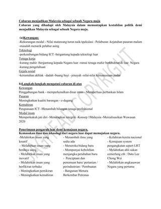 Cabaran menjadikan Malaysia sebagai sebuah Negara maju
Cabaran yang dihadapi oleh Malaysia dalam memantapkan kestabilan politik demi
menjadikan Malaysia sebagai sebuah Negara maju.
(a)Kewangan:
-Kekurangan modal - Nilai matawang turun naik/spekulasi –Pelaburan -kejatuhan pasaran malam
-masalah menarik pelabur asing
Teknologi
-perkembangan bidang ICT -bergantung kepada teknologi luar
Tenaga kerja
-kurang mahir -bergantung kepada Negara luar -ramai tenaga mahir berkhidmat di luar Negara
-kurang pengetahuan
Gejala sosial
-keruntuhan akhlak –dadah -buang bayi –jenayah -nilai-nilai kemanusiaan pudar
b)Langkah-langkah mengatasi cabaran di atas
Kewangan
Penggabungan bank - memperkenalkan dinar emas - Memperluas perbankan Islam
Pasaran
Meningkatkan kualiti barangan - e-dagang
Kemahiran
Penguasaan ICT -Menambah bilangan tenaga professional
Modal insan
Memperkukuh jati diri -Menerapkan integriti -Konsep 1Malaysia -Merealisasikan Wawasan
2020
Penerimaan pengaruh luar demi kemajuan negara.
Kemasukan ilmu dan teknologi dari negara luar dapat memajukan negara.
-Melahirkan insan yang
kreatif
- Melahirkan insan yang
berdaya saing
- Melahirkan insan yang
inovatif
- Melahirkan insan yang
berfikiran terbuka
- Meningkatkan pemikiran
- Meningkatkan kemahiran
- Menambah ilmu yang
sedia ada
- Meneroka bidang baru
- Mempunyai kebolehan
menjangka perubahan baru
- Penciptaan dan
penemuan baru/ pertanian /
perindustrian / Pembuatan
- Bangunan Menara
Berkembar Petronas
- Kelahiran kereta nacional
- Kemajuan system
pengangkutan sepert LRT
- Melahirkan ahli sukan
cemerlang cth : Datu Lee
Chong Wei
- Melahirkan angkasawan
Negara yang pertama
 
