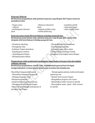 Kejayaan Malaysia
Berdasarkan pengetahuan anda jelaskan kejayaan yang dicapai oleh Negara menerusi
perpaduan kaum
- Negara aman
– makmur
- pembangunan ekonomi
pesat
- Malaysia terkenal di
dunia
- tumpuan pelabur asing
- tarikan pelancong
- kestabilan politik
- tiada peperangan
- tiada rusuhan kaum
Kejayaan negara hasil sifat keterbukaan terhadap pengaruh luar.
Berdasarkan pemerhatian anda, jelaskan kejayaan yang dicapai oleh negara hasil
daripada sifat keterbukaan terhadap pengaruh luar.
- Pertukaran teknologi
- Peningkatan ilmu
- Kelahiran Negara demokrasi
- Kepelbagaian senibina
- Kepelbagaaian budaya
- Memperkayakan bahasa
- Memperkayakan kesusasteraan
- Kepelbagaian makanan
- Kecemerlangan dalam sukan
- Mengendalikan pelbagai bentuk
perniagaan ke peringkat antara Bangsa
Pengaruh luar telah membentuk kepelbagaian unsur budaya di negara kita dari dahulu
sehingga sekarang.
Berdasarkan pengetahuan sejarah anda, bagaimanakah generasi hari ini dapat
mempertahankan warisan bangsa dalam aspek kesenian dan kebudayaan.
Memelihara bangunan bersejarah
- Memulihara bangunan bersejarah
- Menjaga bangunan antik
-Mempromosi tempat
-tempat bersejarah pada pelancong
- Mempromosi kebudayaan bangsa
-Menyertai pertandingan kebudayaan di
peringkat luar Negara
- Memperagakan pakaian tradisional kepada
pelancong luar
- Menaik taraf muzium Negara
- Mengadakan program citra warna
- Menubuhkan kelab warisan di sekolah
- Mewujudkan sudut / galeri / bilik warisan
di sekolah
 