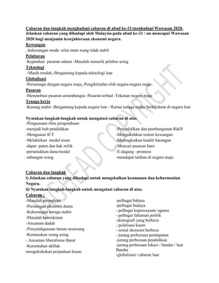 Cabaran dan langkah menghadapi cabaran di abad ke-21/menhadapi Wawasan 2020.
Jelaskan cabaran yang dihadapi oleh Malaysia pada abad ke-21 / un mencapai Wawasan
2020 bagi menjamin kesejahteraan ekonomi negara.
Kewangan
-kekurangan moda -nilai mata wang tidak stabil
Pelaburan
-Kejatuhan pasaran saham -Masalah menarik pelabur asing
Teknologi
-Masih rendah -Bergantung kepada teknologi luar
Globalisasi
-Persainagn dengan negara maju -Pengiktirafan oleh negara-negara maju
Pasaran
-Menembusi pasaran antarabangsa -Pasaran terhad -Tekanan negara maju
Tenaga kerja
-Kurang mahir -Bergantung kepada negara luar - Ramai tenaga mahir berkhidmat di negara luar
Nyatakan langkah-langkah untuk mengatasi cabaran di atas
-Penguasaan ilmu pengetahuan
-menjadi hub pendidikan
-Menguasai ICT
-Melahirkan modal insan
-dapat paten dan hak milik
-peruntukkan dana/modal
-tabungan wang
-Penyelidikan dan pembangunan R&D
-Mengukuhkan sistem kewangan
-Meningkatkan kualiti barangan
-Mencari pasaran baru
-E-dagang –promosi
-mendapat latihan di negara maju
Cabaran dan langkah
i) Jelaskan cabaran yang dihadapi untuk mengekalkan keamanan dan keharmonian
Negara.
ii) Nyatakan langkah-langkah untuk mengatasi cabaran di atas.
Cabaran :
-Masalah perpaduan
-Persaingan ekonomi dunia
-Kekurangan tenaga mahir
-Masalah kemiskinan
-Ancaman dadah
-Penyalahgunaan laman sesawang
-Kemasukan orang asing
- Ancaman liberalisme Barat
-Keruntuhan akhlak
mengukuhakan perpaduan kaum
-pelbagai bahasa
-pelbagai budaya
- pelbagai kepercayaan/ agama
- pelbagai fahaman politik
-demografi yang berbeza
- polalisasi kaum
- sosial ekonomi berbeza
- jurang perbezaan pendapatan
-jurang perbezaan pendidikan
-jurang perbezaan lokasi / bandar / luar
Bandar
-globalisasi/ cabaran luar
 