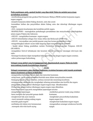 Pada pandangan anda, apakah faedah yang diperolehi Malaysia melalui penyertaan
pertubuhan serantau?
-membendung pengaruh dan gerakan Parti Komunis Malaya (PKM) melalui kerjasama negara-
negara anggota.
-menjalin kerjasama dalam bidang ekonomi, sains dan sosial.
-kemudahan latihan dan penyelidikan dalam bidang sains dan teknologi dikalangan negara
anggota.
-ASA- menjamin keselamatan dan kestabilan politik negara.
-MAPHILINDO - meningkatkan perhubungan persahabatan dan menyelesaikan pertelingkahan
antara negara Filipina dan Indonesia.
-ASEAN - mengekalkan keamanan negara-negara
-ASEAN diinstiharkan sebagai Zon Aman, bebas dan Berkecuali (ZOPFAN)
-ASEAN - mewujudkan satu jumlah pasaran yang luas kerana penduduknya ramai.
-mengembangkan industri secara tidak langsung dapat mengembangkan ekonomi.
- faedah dalam bidang pendidikan melalui Pertubuhan Menteri-menteri Pelajaran ASEAN
(SEAMEO).
-mengadakan festival kebudayaan dan kesenian melalui pertukaran rancangan televisyen dan
radio.
-Semangat kesukanan dapat merapatkan hubungan Malaysia dengan negara-negara serantau.
-sektor pelancongan berkembang
Sebagai warga global yang bertanggungjawab, bagaimanakah negara Malaysia boleh
menyumbang kepada kesejahteraan serantau?
ATAU
Sebagai wargenegara yang cintakan keamanan, nyatakan harapan anda kepada pemimpin
supaya keamanan serantau berkekalan?
-mengamalkan kehidupan bersatu padu dan mencintai keamanan.
-setiap kaum mesti saling memahami/bertolak ansur dalam menyelesaikan masalah.
-berpegang kepada prinsip keadilan, sentiasa rasional dan menentang kezaliman.
-mengutamakan rundingan jika menghadapi sebarang pemasalahan atau konflik dua negara.
-penggunaan senjata nuklear dikalangan negara-negara maju dikuatkuasakan
-Perlumbaan senjata nuklear dikalangan negara-negara maju dihentikan.
-kuasa-kuasa barat juga perlu mengelakkan peperangan tercetus
-mengelakkan peperangan
-harus menghin dari penyalah gunaan dadah
-menghormati hak asasi manusia
- mesti mematuhi undang-undang negara
-menolak gejala negetif.
-melibatkan diri dalam misi kemanusiaan
. memupuk nilai-nilai kasih saying
-melahirkan generasi muda yang cintakan
keamanan.
-menghindari pencerobohan kedaulatan
negara-negara lain.
-menghormati kedaulatan negara-negara
-mengamalkan semangat setiakawan bersifat
sejagat.
 