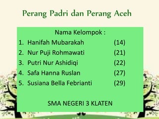 Perang Padri dan Perang Aceh
Nama Kelompok :
1. Hanifah Mubarakah (14)
2. Nur Puji Rohmawati (21)
3. Putri Nur Ashidiqi (22)
4. Safa Hanna Ruslan (27)
5. Susiana Bella Febrianti (29)
SMA NEGERI 3 KLATEN
 