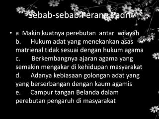 Sebab-sebab Perang Padri
• a Makin kuatnya perebutan antar wilayah
b. Hukum adat yang menekankan asas
matrienal tidak sesuai dengan hukum agama
c. Berkembangnya ajaran agama yang
semakin mengakar di kehidupan masyarakat
d. Adanya kebiasaan golongan adat yang
yang berserbangan dengan kaum agamis
e. Campur tangan Belanda dalam
perebutan pengaruh di masyarakat