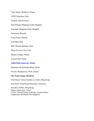 Vinet Square, Bordeaux, France
CFDT Federation, Paris
Terraces, Italy & France
Siam Paragon Shopping Center, Bangkok
Esplanade Shopping Center, Bangkok
Parliement, Brussels
Caixa Forum, Madrid
Club Med, Paris
BHV Homme Boutique, Paris
Phyto Universe, New York
Qantas Lounges, Sydney
Concert Hall, Taipei
Sofitel Palm Jumeirah , Dubai
Dussmann das KulturKaufhaus, Berlin
Fronius, Headquarters, Wels, Austria
Sky Team Lounge, Heathrow
Club House Vertical Garden, Le Valais, Hong Kong
Icon Hotel, Hong Kong Polytechnic University
Ronald Lu Office, Hong Kong
Omote Sando Gyre, Tokyo
CNAC Vertical Garden at the bar, Aoyama,Tokyo
CapitaLand, 6th Battery Rd, Singapore
 