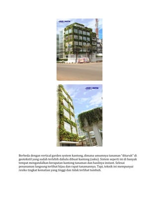 Berbeda dengan vertical garden system kantong, dimana umumnya tanaman “ditaruh” di
geotekstil yang sudah terlebih dahulu dibuat kantong (saku). Sistem seperti ini di banyak
tempat mengandalkan kerapatan kantong tanaman dan hasilnya instant. Selesai
penanaman langsung terlihat hijau dan rapat tanamannya. Tapi, teknik ini mempunyai
resiko tingkat kematian yang tinggi dan tidak terlihat tumbuh.
 