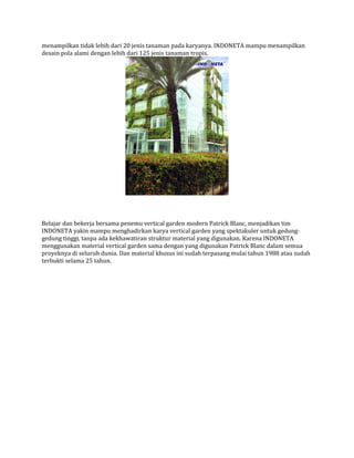 menampilkan tidak lebih dari 20 jenis tanaman pada karyanya. INDONETA mampu menampilkan
desain pola alami dengan lebih dari 125 jenis tanaman tropis.
Belajar dan bekerja bersama penemu vertical garden modern Patrick Blanc, menjadikan tim
INDONETA yakin mampu menghadirkan karya vertical garden yang spektakuler untuk gedung-
gedung tinggi, tanpa ada kekhawatiran struktur material yang digunakan. Karena INDONETA
menggunakan material vertical garden sama dengan yang digunakan Patrick Blanc dalam semua
proyeknya di seluruh dunia. Dan material khusus ini sudah terpasang mulai tahun 1988 atau sudah
terbukti selama 25 tahun.
 