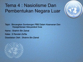 Tema 4 : Nasiolisme Dan
Pembentukan Negara Luar
Tajuk : Bincangkan Sumbangan PBB Dalam Keamanan Dan
Kesejahteraan Masyarakat Duia
Nama : Shahrin Bin Zainal
Kelas : 6 Rendah Za’Ba
Disediakan Oleh : Shahrin Bin Zainal
 