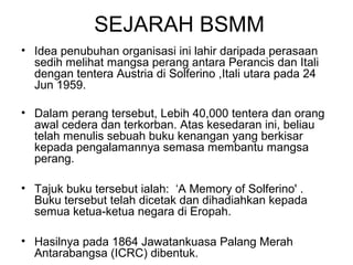 SEJARAH BSMM
• Idea penubuhan organisasi ini lahir daripada perasaan
sedih melihat mangsa perang antara Perancis dan Itali
dengan tentera Austria di Solferino ,Itali utara pada 24
Jun 1959.
• Dalam perang tersebut, Lebih 40,000 tentera dan orang
awal cedera dan terkorban. Atas kesedaran ini, beliau
telah menulis sebuah buku kenangan yang berkisar
kepada pengalamannya semasa membantu mangsa
perang.
• Tajuk buku tersebut ialah: ‘A Memory of Solferino' .
Buku tersebut telah dicetak dan dihadiahkan kepada
semua ketua-ketua negara di Eropah.
• Hasilnya pada 1864 Jawatankuasa Palang Merah
Antarabangsa (ICRC) dibentuk.
 