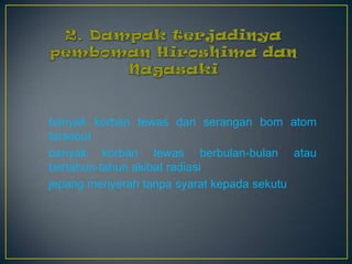  banyak korban tewas dari serangan bom atom
  tersebut
 banyak korban tewas berbulan-bulan atau
  bertahun-tahun akibat radiasi
 jepang menyerah tanpa syarat kepada sekutu
 