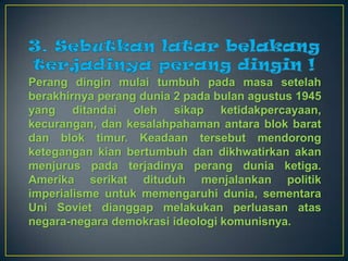 Perang dingin mulai tumbuh pada masa setelah
berakhirnya perang dunia 2 pada bulan agustus 1945
yang ditandai oleh sikap ketidakpercayaan,
kecurangan, dan kesalahpahaman antara blok barat
dan blok timur. Keadaan tersebut mendorong
ketegangan kian bertumbuh dan dikhwatirkan akan
menjurus pada terjadinya perang dunia ketiga.
Amerika serikat dituduh menjalankan politik
imperialisme untuk memengaruhi dunia, sementara
Uni Soviet dianggap melakukan perluasan atas
negara-negara demokrasi ideologi komunisnya.
 