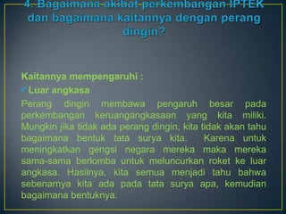 Kaitannya mempengaruhi :
 Luar angkasa
Perang dingin membawa pengaruh besar pada
perkembangan keruangangkasaan yang kita miliki.
Mungkin jika tidak ada perang dingin, kita tidak akan tahu
bagaimana bentuk tata surya kita.           Karena untuk
meningkatkan gengsi negara mereka maka mereka
sama-sama berlomba untuk meluncurkan roket ke luar
angkasa. Hasilnya, kita semua menjadi tahu bahwa
sebenarnya kita ada pada tata surya apa, kemudian
bagaimana bentuknya.
 