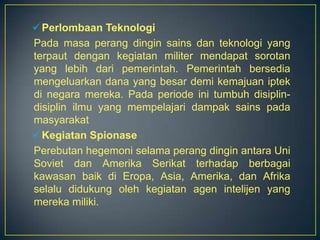  Perlombaan Teknologi
Pada masa perang dingin sains dan teknologi yang
terpaut dengan kegiatan militer mendapat sorotan
yang lebih dari pemerintah. Pemerintah bersedia
mengeluarkan dana yang besar demi kemajuan iptek
di negara mereka. Pada periode ini tumbuh disiplin-
disiplin ilmu yang mempelajari dampak sains pada
masyarakat
 Kegiatan Spionase
Perebutan hegemoni selama perang dingin antara Uni
Soviet dan Amerika Serikat terhadap berbagai
kawasan baik di Eropa, Asia, Amerika, dan Afrika
selalu didukung oleh kegiatan agen intelijen yang
mereka miliki.
 