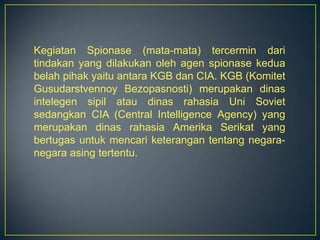 Kegiatan Spionase (mata-mata) tercermin dari
tindakan yang dilakukan oleh agen spionase kedua
belah pihak yaitu antara KGB dan CIA. KGB (Komitet
Gusudarstvennoy Bezopasnosti) merupakan dinas
intelegen sipil atau dinas rahasia Uni Soviet
sedangkan CIA (Central Intelligence Agency) yang
merupakan dinas rahasia Amerika Serikat yang
bertugas untuk mencari keterangan tentang negara-
negara asing tertentu.
 