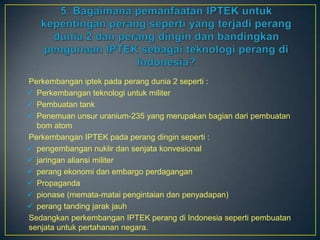 Perkembangan iptek pada perang dunia 2 seperti :
 Perkembangan teknologi untuk militer
 Pembuatan tank
 Penemuan unsur uranium-235 yang merupakan bagian dari pembuatan
  bom atom
Perkembangan IPTEK pada perang dingin seperti :
 pengembangan nuklir dan senjata konvesional
 jaringan aliansi militer
 perang ekonomi dan embargo perdagangan
 Propaganda
 pionase (memata-matai pengintaian dan penyadapan)
 perang tanding jarak jauh
Sedangkan perkembangan IPTEK perang di Indonesia seperti pembuatan
senjata untuk pertahanan negara.
 