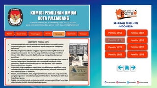 KOMISI PEMILIHAN UMUM
KOTA PALEMBANG
KAMPANYE PEMILU 1971
 Untuk memperoleh suara sebanyak-banyaknya dalam Pemilihan Umum,
organisasi yang turut dalam pencalonan dapat mengadakan Kampanye
Pemilihan;
 Mereka yang termasuk bekas anggota organisasi terlarang PKI termasuk
oerganisasi massanya dan mereka yang oleh Ketua Lembaga Pemilihan
Umum tidak diberi hak untuk dipilih, dilarang mengadakan kampanye
pemilihan.
 Kampanye pemilihan, yang berbentuk rapat-rapat untuk pengerahan massa di
sesuatu tempat guna memperoleh suara sebanyak-banyaknya dalam
pemilihan, diadakan dalam waktu 60 hari dan berakhir 7 hari sebelum
pemungutan suara diadakan.
 Organisasi yang mengadakan rapat-rapat untuk kampanye pemilihan harus
memberitahukan kepada penguasa yang berwenang selambat-lambatnya 3
hari sebelum rapat itu diadakan;
 Poster, surat selebaran, slide, slogan (semboyan), brosur dan yang serupa itu,
yang dipergunakan dalam kampanye pemilihan harus diberitahukan lebih dulu
kepada penguasa;
 Segala macam dan bentuk pertunjukan untuk kampanye pemilihan, harus juga
diberitahukan terlebih dahulu kepada penguasa;
Jl. Mayor Santoso No. 2 Palembang, Telp. (0711) 351709
www.kota-palembang.kpu.go.id, e-mail : kpu.plmbg@gmail.com
SEJARAH PEMILU DI
INDONESIA
 