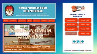 KOMISI PEMILIHAN UMUM
KOTA PALEMBANG
Pemungutan Suara Pemilu Anggota DPR dan DPRD
Selasa, 4 Mei 1982
Jl. Mayor Santoso No. 2 Palembang, Telp. (0711) 351709
www.kota-palembang.kpu.go.id, e-mail : kpu.plmbg@gmail.com
SEJARAH PEMILU DI
INDONESIA
 