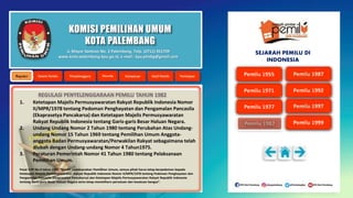 KOMISI PEMILIHAN UMUM
KOTA PALEMBANG
1. Ketetapan Majelis Permusyawaratan Rakyat Republik Indonesia Nomor
II/MPR/1978 tentang Pedoman Penghayatan dan Pengamalan Pancasila
(Ekaprasetya Pancakarsa) dan Ketetapan Majelis Permusyawaratan
Rakyat Republik Indonesia tentang Garis-garis Besar Haluan Negara.
2. Undang Undang Nomor 2 Tahun 1980 tentang Perubahan Atas Undang-
undang Nomor 15 Tahun 1969 tentang Pemilihan Umum Anggota-
anggota Badan Permusyawaratan/Perwakilan Rakyat sebagaimana telah
diubah dengan Undang-undang Nomor 4 Tahun1975.
3. Peraturan Pemerintah Nomor 41 Tahun 1980 tentang Pelaksanaan
Pemilihan Umum.
Pasal 3 PP No.4 tahun 1980, ”Dalam melaksanakan Pemilihan Umum, semua pihak harus tetap berpedoman kepada
Ketetapan Majelis Permusyawaratan Rakyat Republik Indonesia Nomor II/MPR/1978 tentang Pedoman Penghayatan dan
Pengamalan Pancasila (Ekaprasetya Pancakarsa) dan Ketetapan Majelis Permusyawaratan Rakyat Republik Indonesia
tentang Garis-garis Besar Haluan Negara serta tetap memelihara persatuan dan kesatuan bangsa”.
Jl. Mayor Santoso No. 2 Palembang, Telp. (0711) 351709
www.kota-palembang.kpu.go.id, e-mail : kpu.plmbg@gmail.com
SEJARAH PEMILU DI
INDONESIA
 
