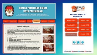 KOMISI PEMILIHAN UMUM
KOTA PALEMBANG
KAMPANYE PEMILU 1982
 Untuk memperoleh suara sebanyak-banyaknya dalam Pemilihan Umum, maka
Partai Persatuan Pembangunan, Partai Demokrasi Indonesia serta Golongan Karya
yang ikut serta dalam Pemilihan Umum mempunyai kebebasan, perlakuan dan
kesempatan yang sama untuk mengadakan kampanye Pemilihan Umum di seluruh
wilayah Indonesia;
 Kampanye Pemilihan Umum yang merupakan kegiatan organisasi sebagai dimaksud
dalam ayat (1), untuk memperoleh suara sebanyak-banyaknya dapat dilakukan oleh
Pengurus dan atau Anggota-anggota Organisasi antara lain dalam bentuk:
a. rapat-rapat umum;
b. pawai;
c. keramaian umum, pesta umum dan pertemuan umum;
d. penyiaran melalui RRI/TV-RI;
e. penyebaran kepada umum dan/atau penempelan di tempat-tempat umum :
poster, plakat, suratsurat selebaran slide, spanduk, slogan, semboyan, brosur,
tulisan-tulisan, lukisan-lukisan dan penggunaan mass media serta kegiatan
penyebaran dengan alat peragaan lainnya;
 f. segala macam dan bentuk pertunjukan umum.
 Kampanye pemilihan umum, yang berbentuk rapat-rapat untuk pengerahan massa
di suatu tempat guna memperoleh suara sebanyak-banyaknya dalam Pemilihan
Umum, diadakan dalam waktu 60 hari dan berakhir 7 hari sebelum pemungutan
suara diadakan.
Jl. Mayor Santoso No. 2 Palembang, Telp. (0711) 351709
www.kota-palembang.kpu.go.id, e-mail : kpu.plmbg@gmail.com
SEJARAH PEMILU DI
INDONESIA
 