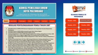 KOMISI PEMILIHAN UMUM
KOTA PALEMBANG
1. TAP MPR RI Nomor II/MPR/1978 Pedoman Penghayatan dan Pengamalan Pancasila (Ekaprasetya
Pancakarsa).
2. TAP MPR RI Nomor II/MPR/1983 tentang Garis-garis Besar Haluan Negara
3. TAP MPR RI Nomor III/MPR/1983tentang Pemilihan Umum
4. Undang Undang Nomor 1 Tahun 1985 tentang Perubahan Atas Undang-undang Nomor 15 Tahun 1969
tentang Pemilihan Umum Anggota-anggota Badan Permusyawaratan/ Perwakilan Rakyat
sebagaimana telah diubah dengan Undang-undang Nomor 4 Tahun 1975 dan Undang-undang Nomor 2
Tahun 1980.
5. Peraturan Pemerintah Nomor 35 Tahun 1985 tentang Pelaksanaan Undang-undang Nomor 15 Tahun
1969 Tentang Pemilihan Umum Anggota-anggota Badanpermusyawaratan/ Perwakilan Rakyat
sebagaimana telah tiga kali diubah terakhir dengan Undang-undang Nomor 1 Tahun 1985
6. Perubahan Peraturan Pemerintah Nomor 35 Tahun 1985 Tentang Pelaksanaan Undang-undang Nomor
15 Tahun 1969 Tentang Pemilihan Umum Anggota-anggota Badan Permusyawaratan/Perwakilan
Rakyat sebagaimana telah tiga kali diubah terakhir dengan Undang-undang Nomor 1 Tahun 1985.
7. Peraturan Pemerintah Nomor 43 Tahun 1985 tentang Perubahan Peraturan Pemerintah Nomor 35
Tahun 1985 Tentang Pelaksanaan Undang-undang Nomor 15 Tahun 1969 Tentang Pemilihan Umum
Anggota-anggota Badan Permusyawaratan/Perwakilan Rakyat sebagaimana telah tiga kali diubah
terakhir dengan Undang-undang Nomor 1 Tahun 1985.
Jl. Mayor Santoso No. 2 Palembang, Telp. (0711) 351709
www.kota-palembang.kpu.go.id, e-mail : kpu.plmbg@gmail.com
SEJARAH PEMILU DI
INDONESIA
 