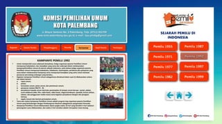 KOMISI PEMILIHAN UMUM
KOTA PALEMBANG
KAMPANYE PEMILU 1992
 Untuk memperoleh suara sebanyak-banyaknya, ketiga organisasi peserta Pemilihan Umum
mempunyai kedudukan, hak, kewajiban yang sama dan sederajat dalam melaksanakan
kampanyePemilihan Umum di seluruh wilayah Indonesia, yaitu bahwa ketiga organisasi peserta
Pemilihan Umum mempunyai kedudukan, kebebasan, kesempatan, perlakuan,dan pelayanan yang
sama dalam melaksanakan kampanye serta mempunyai kewajiban yang sama untuk mentaati
peraturan perundang-undangan yang berlaku.;
 Kegiatan kampanye Pemilihan Umum sebagaimana dimaksud dalam ayat (1) dilaksanakan antara
lain dalam bentuk :
a. rapat umum;
b. pawai;
c. keramaian umum, pesta umum, dan pertemuan umum;
d. penyiaran melalui RRI/TV - RI;
e. penyebaran kepada umum dan/satu penempelan di tempat umum berupa : poster, plakat,
surat selebaran,slide, film, radio-kaset, video-kaset, slogan/semboyan, spanduk, brosur,tulisan,
lukisan, dan penggunaan media massa serta kegiatan penyebaran dengan alat peragaan
lainnya;
f. segala macam dan bentuk pertunjukan umum.
 Tema dan materi kampanye Pemilihan Umum adalah program tiap organisasi peserta Pemilihan
Umum yang berhubungan dengan Pembangunan Nasional sebagaimana pengamalan Pancasila.
 Kampanye Pemilihan Umum dilaksanakan dalam jangka waktu 25 hari yang berakhir 5 hari sebelum
pemungutan suara dilaksanakan, dan waktu 5 hari tersebut adalah merupakan masa tenang.
Jl. Mayor Santoso No. 2 Palembang, Telp. (0711) 351709
www.kota-palembang.kpu.go.id, e-mail : kpu.plmbg@gmail.com
SEJARAH PEMILU DI
INDONESIA
 