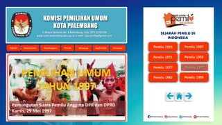 KOMISI PEMILIHAN UMUM
KOTA PALEMBANG
Pemungutan Suara Pemilu Anggota DPR dan DPRD
Kamis, 29 Mei 1997
Jl. Mayor Santoso No. 2 Palembang, Telp. (0711) 351709
www.kota-palembang.kpu.go.id, e-mail : kpu.plmbg@gmail.com
SEJARAH PEMILU DI
INDONESIA
 