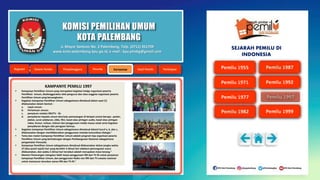 KOMISI PEMILIHAN UMUM
KOTA PALEMBANG
KAMPANYE PEMILU 1997
 Kampanye Pemilihan Umum yang merupakan kegiatan ketiga organisasi peserta
Pemilihan Umum, diselenggarakan oleh pengurus dan atau anggota organisasi peserta
Pemilihan Umum yang bersangkutan.
 Kegiatan kampanye Pemilihan Umum sebagaimana dimaksud dalam ayat (1)
dilaksanakan dalam bentuk :
a. rapat umum;
b. Pertemuan umum;
c. penyiaran melalui RRI/TV - RI;
d. penyebaran kepada umum dan/satu pemasangan di tempat umum berupa : poster,
plakat, surat selebaran, slide, film, kaset atau piringan audio, kaset atau piringan
video, brosur, tulisan, lukisan dan penggunaan media massa cetak serta kegiatan
penyebaran dengan alat peragaan lainnya.
 Kegiatan kampanye Pemilihan Umum sebagaimana dimaksud dalam) huruf a, b, dan c,
dilaksanakan dengan menitikberatkan penggunaan metoda komunikasi dialogis."
 Tema dan materi kampanye Pemilihan Umum adalah program tiap organisasi peserta
Pemilihan Umum yang berhubungan dengan Pembangunan Nasional sebagaimana
pengamalan Pancasila.
 Kampanye Pemilihan Umum sebagaimana dimaksud dilaksanakan dalam jangka waktu
27 (dua puluh tujuh) hari yang berakhir 5 (lima) hari sebelum pemungutan suara
dilaksanakan, dan waktu 5 (lima) hari tersebut adalah merupakan masa tenang."
 Menteri Penerangan mengatur lebih lanjut penggunaan RRI dan TV-RI untuk penyiaran
kampanye Pemilihan Umum, dan penggunaan Radio non RRI dan TV-swasta nasional
untuk memancar-teruskan siaran RRI dan TV-RI."
Jl. Mayor Santoso No. 2 Palembang, Telp. (0711) 351709
www.kota-palembang.kpu.go.id, e-mail : kpu.plmbg@gmail.com
SEJARAH PEMILU DI
INDONESIA
 