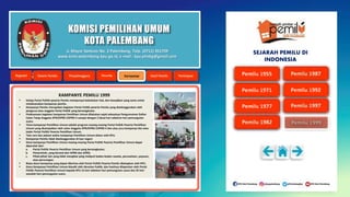 KOMISI PEMILIHAN UMUM
KOTA PALEMBANG
KAMPANYE PEMILU 1999
 Setiap Partai Politik peserta Pemilu mempunyai kedudukan hak, dan kewajiban yang sama untuk
melaksanakan kampanye pemilu.
 Kampanye Pemilu merupakan kegiatan Partai Politik peserta Pemilu yang diselenggarakan oleh
pengurus atau anggota Partai Politik yang bersangkutan.
 Pelaksanaan kegiatan kampanye Pemilihan Umum dilakukan sejak selesainya Pengumuman Daftar
Calon Tetap Anggota DPR/DPRD I/DPRD II sampai dengan 2 (dua) hari sebelum hari pemungutan
suara.
 Tema kampanye Pemilihan Umum adalah program masing-masing Partai Politik Peserta Pemilihan
Umum yang disampaikan oleh calon Anggota DPR/DPRD I/DPRD II dan atau juru kampanye dan atau
kader Partai Politik Peserta Pemilihan Umum.
 Tata cara dan jadwal waktu kampanye Pemilihan Umum diatur oleh KPU.
 Kampanye Pemilu tidak diselenggarakan di luar negeri.
 Dana kampanye Pemilihan Umum masing-masing Partai Politik Peserta Pemilihan Umum dapat
diperoleh dari:
a. Partai Politik Peserta Pemilihan Umum yang bersangkutan;
b. Pemerintah, yang berasal dari APBN dan APBD;
c. Pihak-pihak lain yang tidak mengikat yang meliputi badan-badan swasta, perusahaan, yayasan,
atau perorangan.
 Batas dana kampanye yang dapat diterima oleh Partai Politik Peserta Pemilu ditetapkan oleh KPU.
 Dana Kampanye Pemilihan Umum diaudit oleh Akuntan Publik, dan hasilnya dilaporkan oleh Partai
Politik Peserta Pemilihan Umum kepada KPU 15 hari sebelum hari pemungutan suara dan 25 hari
sesudah hari pemungutan suara.
Jl. Mayor Santoso No. 2 Palembang, Telp. (0711) 351709
www.kota-palembang.kpu.go.id, e-mail : kpu.plmbg@gmail.com
SEJARAH PEMILU DI
INDONESIA
 