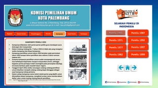 KOMISI PEMILIHAN UMUM
KOTA PALEMBANG
KAMPANYE PEMILU 1955
 Kampanye dilakukan oleh partai-partai politik guna mendapat suara
dukungan dari masyarakat.
 Dalam Undang-Undang No. 7 tahun 1953 ini tidak ada yang mengatur
waktu kampanye dan biaya kampanye.
 Kampanye pemilihan umum tahun 1955 berjalan sejak permulaan
tahun 1953 sampai tahun pemilihan atau selama 2 tahun semasa
kabinet Ali I.
 Suasana kampanye pemilihan umum sudah mempengaruhi secara
luas kehidupan kepartaian maupun masyarakat umum, sehingga
kegiatan partai-partaipun telah meningkat pada penonjolan ideologi,
terutama berkisar pada masalah dasar negara.
 Tanggal 4 April 1953, ketika rancangan undang-undang pemilihan
umum disahkan menjadi undang-undang dapat dianggap sebagai
awal kampanye tahap pertama.
 Dalam setiap kampanye nama tokoh-tokoh partai yang dipilih untuk
ditonjolkan dalam kampanye, mengikuti urutan nama mereka dalam
daftar calon untuk masing-masing daerah pemilihan.
Sumber : Singgih Bambang Permadi, Proses Pemilihan Umum 1955 di Indonesia, Skripsi, Program Studi Pendidikan Sejarah FKIS, Universitas
Negero Yogyakarta, 2004 .
Jl. Mayor Santoso No. 2 Palembang, Telp. (0711) 351709
www.kota-palembang.kpu.go.id, e-mail : kpu.plmbg@gmail.com
SEJARAH PEMILU DI
INDONESIA
 