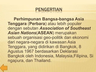 PENGERTIAN
Perhimpunan Bangsa-bangsa Asia
Tenggara (Perbara) atau lebih populer
dengan sebutan Association of Southeast
Asian Nations(ASEAN) merupakan
sebuah organisasi geo-politik dan ekonomi
dari negara-negara di kawasan Asia
Tenggara, yang didirikan di Bangkok, 8
Agustus 1967 berdasarkan Deklarasi
Bangkok oleh Indonesia, Malaysia,Filipina, Si
ngapura, dan Thailand.
 