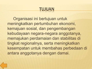 TUJUAN
Organisasi ini bertujuan untuk
meningkatkan pertumbuhan ekonomi,
kemajuan sosial, dan pengembangan
kebudayaan negara-negara anggotanya,
memajukan perdamaian dan stabilitas di
tingkat regionalnya, serta meningkatkan
kesempatan untuk membahas perbedaan di
antara anggotanya dengan damai.
 