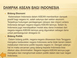 DAMPAK ASEAN BAGI INDONESIA
 Bidang Ekonomi
Keberadaan Indonesia dalam ASEAN memberikan dampak
positif bagi negara ini, salah satunya dari sektor ekonomi.
Terjadinya hubungan perdagangan (ekspor dan impor) antara
Indonesia dengan negara-negara ASEAN lainnya. Selain itu
Indonesia juga mendapatkan modal atau dana investasi dari
negara-negara ASEAN lainnya yang digunakan sebagai dana
untuk pembangunan dinegara ini
 Bidang Politik
Dalam bidang politik, negara-negara dikawasan Asia Tenggara
mengakui kedaulatan negara Indonesia serta tidak berani dalam
melakukan intervensi politik kepada negara ini. Dengan adanya
hal ini maka ancaman yang datang kepada Indonesia bisa
ditekan atau diminimalisir. Negara-negara ASEAN lainnya juga
mengakui dan menghormati sistem politik dalam dan luar negeri
Indonesia.
 